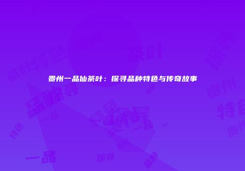贵州一品仙茶叶：探寻品种特色与传奇故事