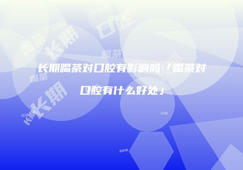 长期喝茶对口腔有影响吗「喝茶对口腔有什么好处」