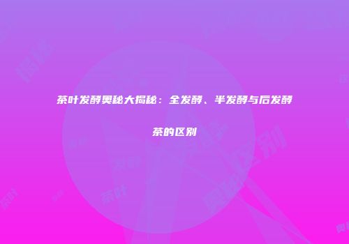 茶叶发酵奥秘大揭秘：全发酵、半发酵与后发酵茶的区别