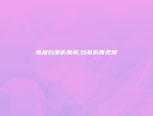 陈皮白茶伤胃吗,白茶伤胃视频