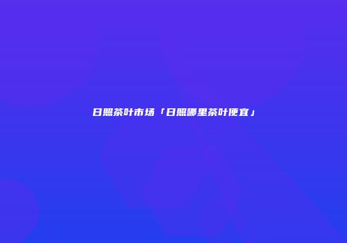 日照茶叶市场「日照哪里茶叶便宜」
