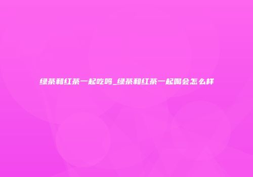 绿茶和红茶一起吃吗_绿茶和红茶一起喝会怎么样