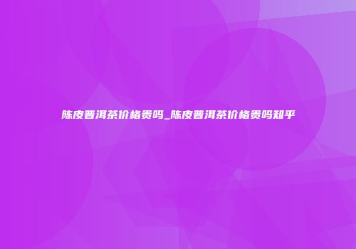 陈皮普洱茶价格贵吗_陈皮普洱茶价格贵吗知乎