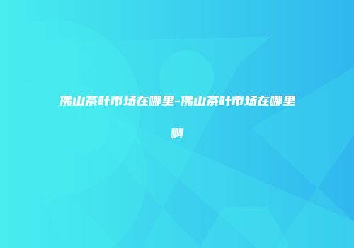 佛山茶叶市场在哪里-佛山茶叶市场在哪里啊
