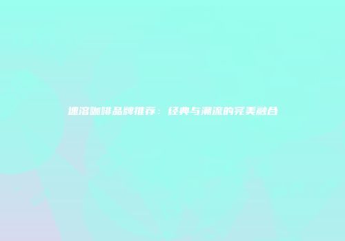 速溶咖啡品牌推荐：经典与潮流的完美融合