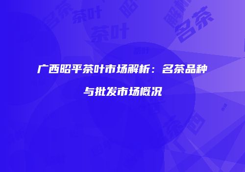 广西昭平茶叶市场解析：名茶品种与批发市场概况