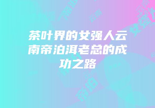 茶叶界的女强人云南帝泊洱老总的成功之路