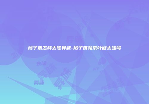 橘子皮怎样去除异味-橘子皮和茶叶能去味吗