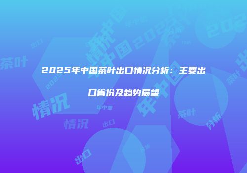 2025年中国茶叶出口情况分析：主要出口省份及趋势展望