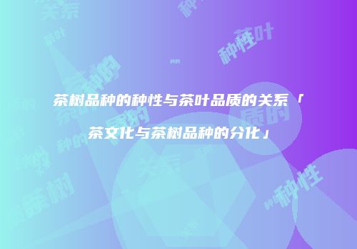 茶树品种的种性与茶叶品质的关系「茶文化与茶树品种的分化」