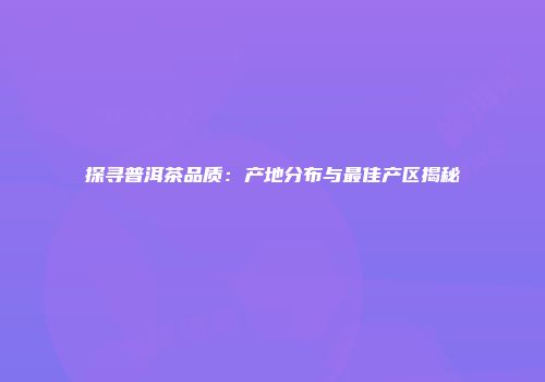 探寻普洱茶品质：产地分布与最佳产区揭秘