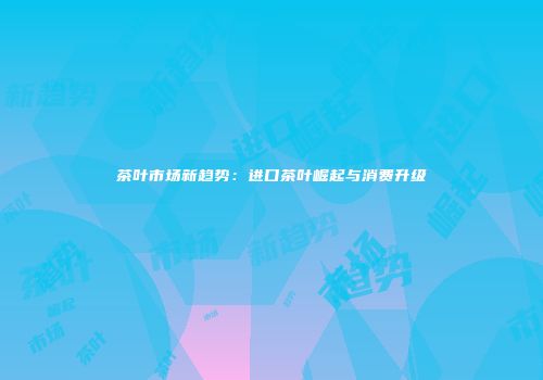 茶叶市场新趋势：进口茶叶崛起与消费升级