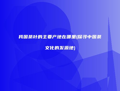 我国茶叶的主要产地在哪里(探寻中国茶文化的发源地)