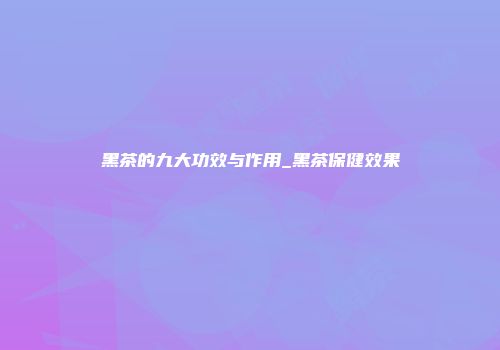 黑茶的九大功效与作用_黑茶保健效果