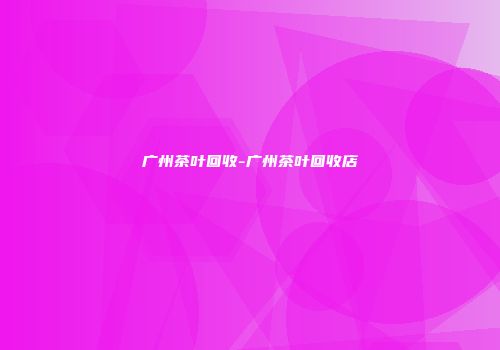 广州茶叶回收-广州茶叶回收店