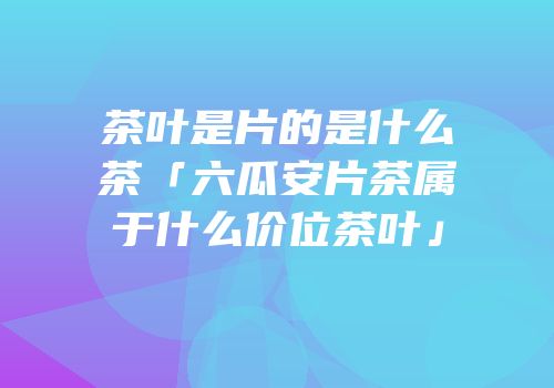 茶叶是片的是什么茶「六瓜安片茶属于什么价位茶叶」