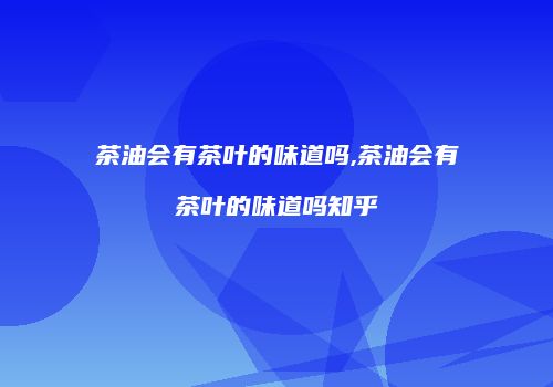 茶油会有茶叶的味道吗,茶油会有茶叶的味道吗知乎