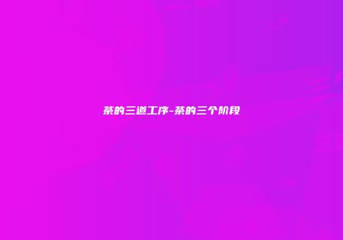 茶的三道工序-茶的三个阶段