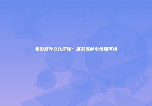 安徽茶叶文化探秘：名茶品种与地理环境