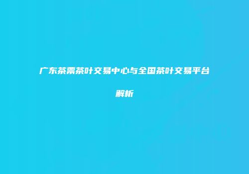 广东茶票茶叶交易中心与全国茶叶交易平台解析