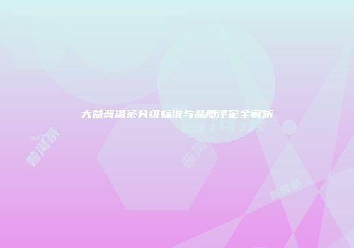 大益普洱茶分级标准与品质评定全解析