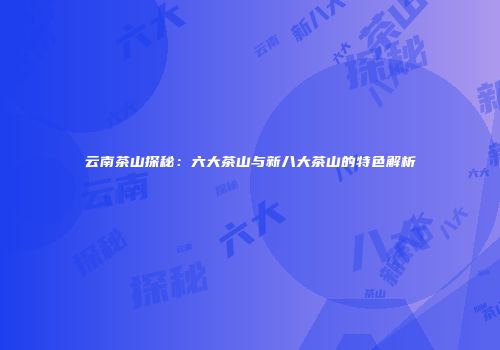 云南茶山探秘：六大茶山与新八大茶山的特色解析