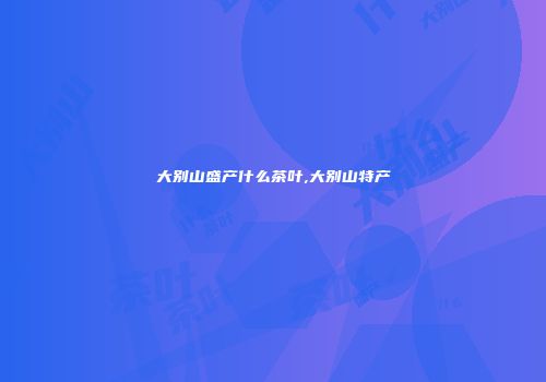 大别山盛产什么茶叶,大别山特产
