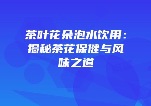 茶叶花朵泡水饮用：揭秘茶花保健与风味之道