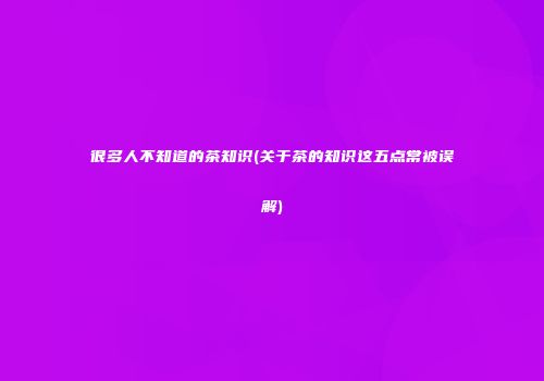 很多人不知道的茶知识(关于茶的知识这五点常被误解)
