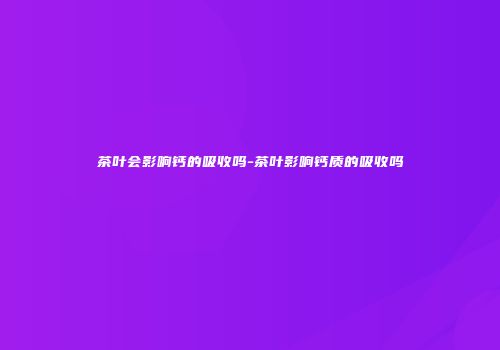 茶叶会影响钙的吸收吗-茶叶影响钙质的吸收吗