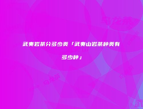 武夷岩茶分多少类「武夷山岩茶种类有多少种」