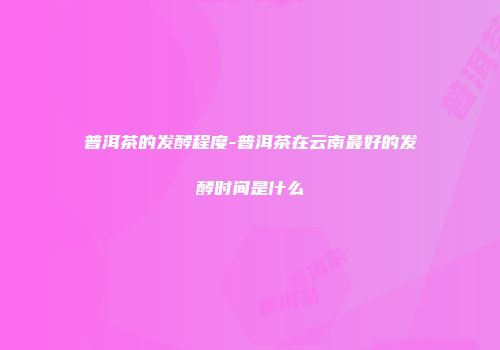 普洱茶的发酵程度-普洱茶在云南最好的发酵时间是什么