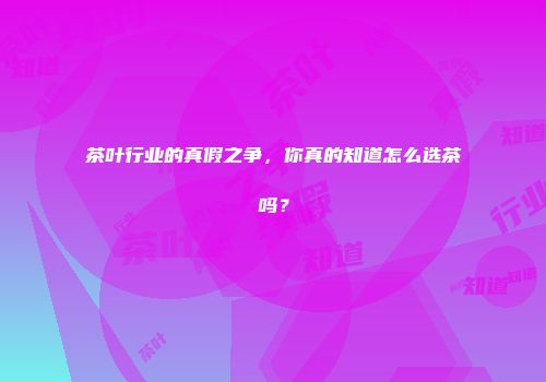 茶叶行业的真假之争，你真的知道怎么选茶吗？