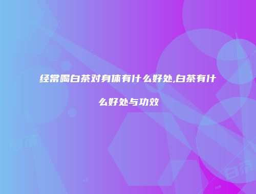 经常喝白茶对身体有什么好处,白茶有什么好处与功效