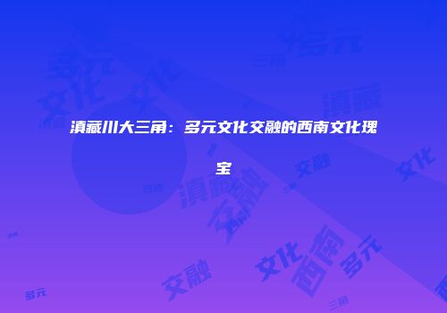 滇藏川大三角：多元文化交融的西南文化瑰宝
