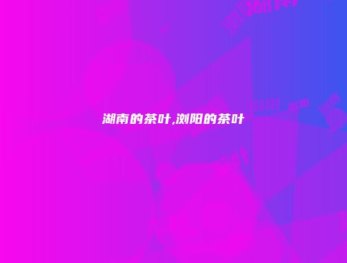 湖南的茶叶,浏阳的茶叶