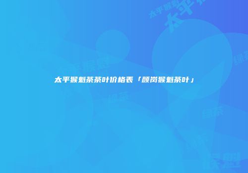太平猴魁茶茶叶价格表「颜岗猴魁茶叶」