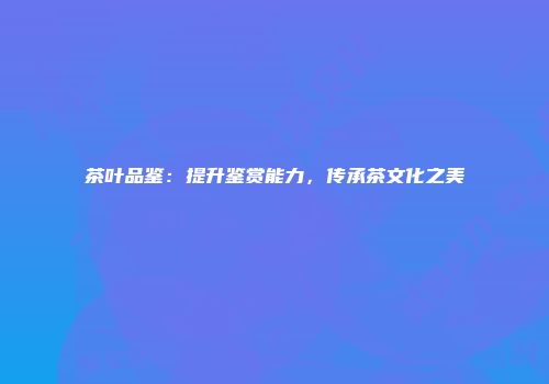 茶叶品鉴：提升鉴赏能力，传承茶文化之美