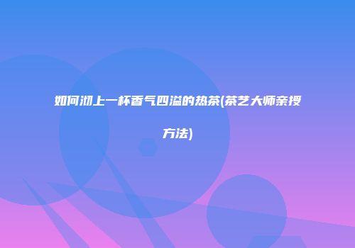 如何沏上一杯香气四溢的热茶(茶艺大师亲授方法)