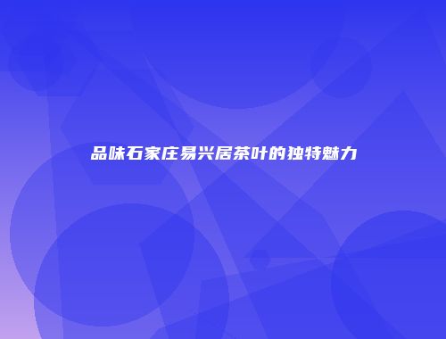 品味石家庄易兴居茶叶的独特魅力