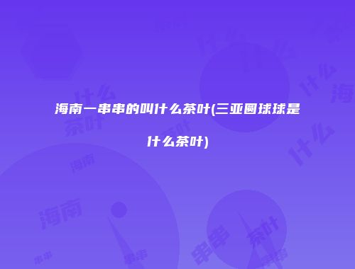 海南一串串的叫什么茶叶(三亚圆球球是什么茶叶)