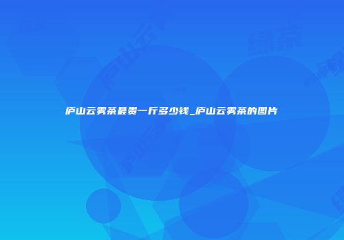 庐山云雾茶最贵一斤多少钱_庐山云雾茶的图片