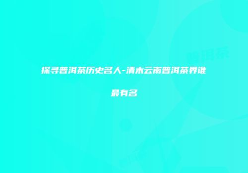 探寻普洱茶历史名人-清末云南普洱茶界谁最有名