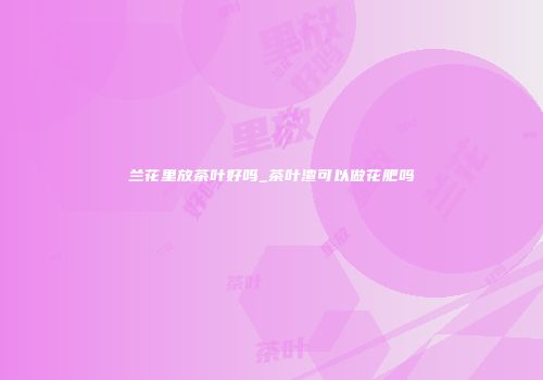 兰花里放茶叶好吗_茶叶渣可以做花肥吗