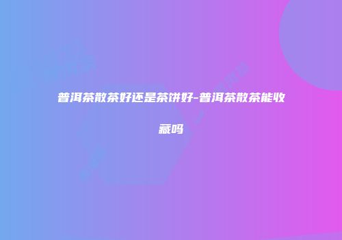 普洱茶散茶好还是茶饼好-普洱茶散茶能收藏吗