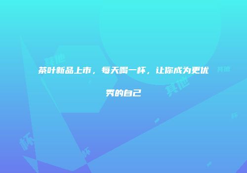 茶叶新品上市，每天喝一杯，让你成为更优秀的自己