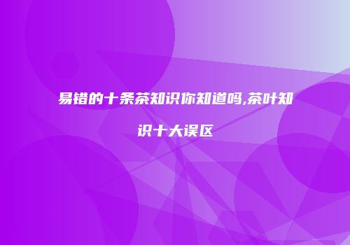 易错的十条茶知识你知道吗,茶叶知识十大误区