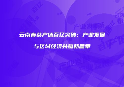 云南春茶产值百亿突破：产业发展与区域经济共赢新篇章
