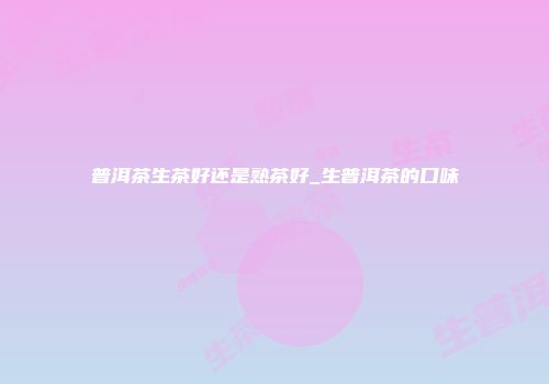 普洱茶生茶好还是熟茶好_生普洱茶的口味