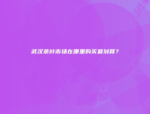 武汉茶叶市场在哪里购买最划算？
